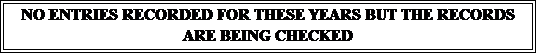 Text Box: NO ENTRIES RECORDED FOR THESE YEARS BUT THE RECORDS ARE BEING CHECKED